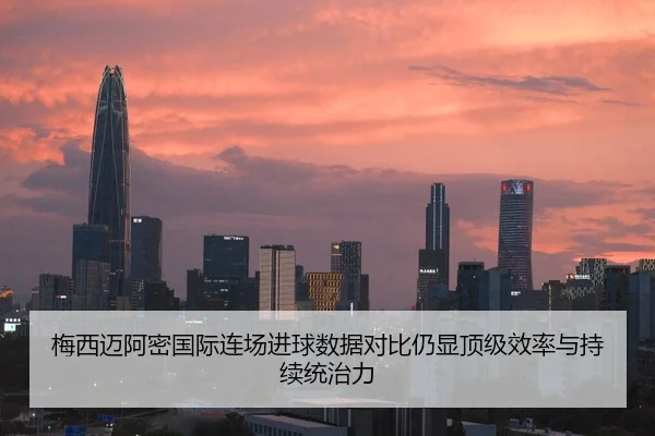 梅西迈阿密国际连场进球数据对比仍显顶级效率与持续统治力